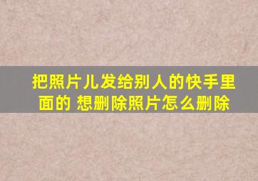 把照片儿发给别人的快手里面的 想删除照片怎么删除